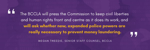 The BCCLA will press the Commission to keep civil liberties and human rights front and centre as it does its work, and will ask whether new, expanded police powers are really necessary to prevent money laundering.

Megan Tweedie, Senior Staff Counsel, BCCLA